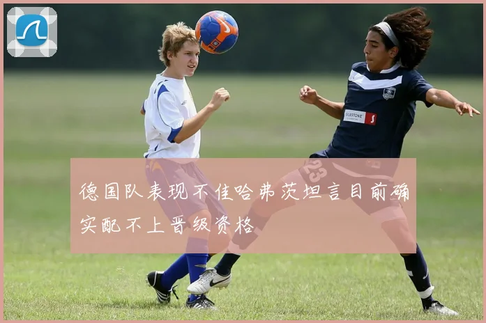 德国队表现不佳哈弗茨坦言目前确实配不上晋级资格
