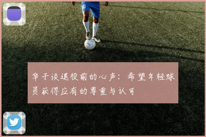 华子谈退役前的心声：希望年轻球员获得应有的尊重与认可