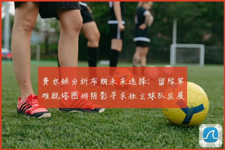 费尔顿分析布朗未来选择：留绿军难脱塔图姆阴影寻求独立球队发展