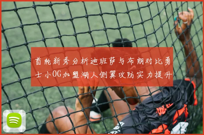 首轮新秀分析迪班萨与布朗对比勇士小OG加盟湖人侧翼攻防实力提升