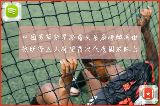 中国男篮新星崭露头角庞峥麟冯傲徐昕等五人有望首次代表国家队出战