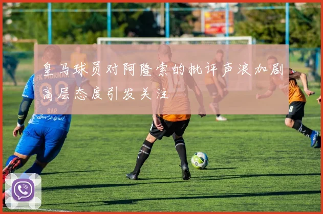 皇马球员对阿隆索的批评声浪加剧高层态度引发关注