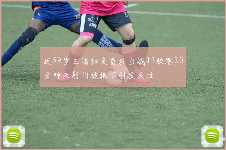 近59岁三浦知良首发出战J3联赛20分钟未射门被换下引发关注