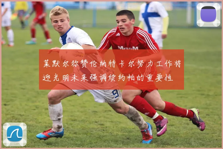 莱默尔称赞伦纳特卡尔努力工作将迎光明未来强调续约帕的重要性