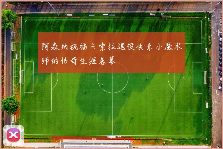 阿森纳祝福卡索拉退役快乐小魔术师的传奇生涯落幕
