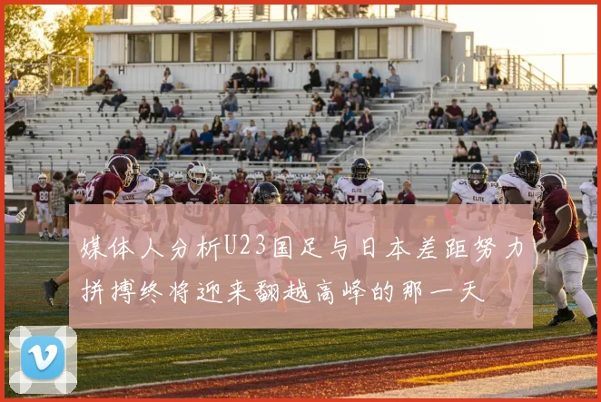 媒体人分析U23国足与日本差距努力拼搏终将迎来翻越高峰的那一天