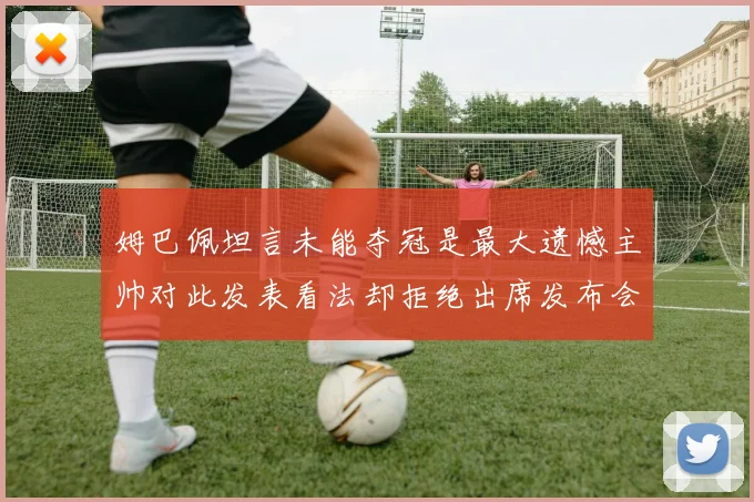 姆巴佩坦言未能夺冠是最大遗憾主帅对此发表看法却拒绝出席发布会