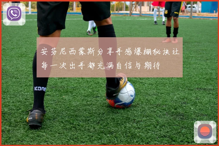 安芬尼西蒙斯分享手感爆棚秘诀让每一次出手都充满自信与期待