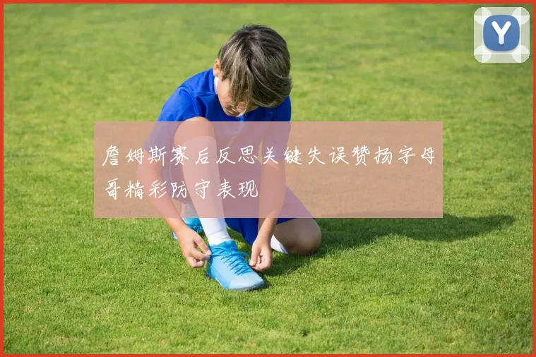 詹姆斯赛后反思关键失误赞扬字母哥精彩防守表现