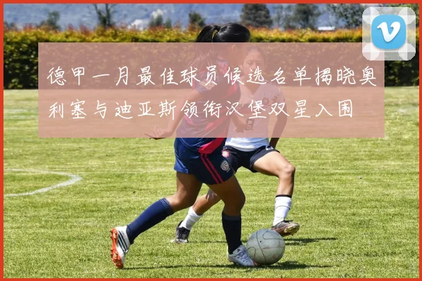 德甲一月最佳球员候选名单揭晓奥利塞与迪亚斯领衔汉堡双星入围