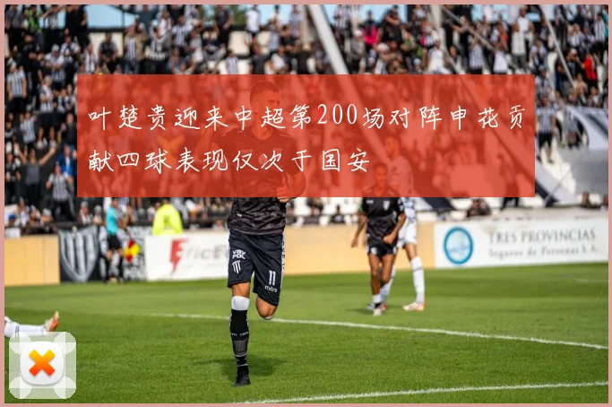 叶楚贵迎来中超第200场对阵申花贡献四球表现仅次于国安