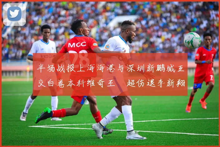 半场战报上海海港与深圳新鹏城互交白卷本科维奇王燊超伤退李新翔错失良机