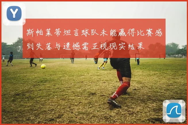 斯帕莱蒂坦言球队未能赢得比赛感到失落与遗憾需正视现实结果