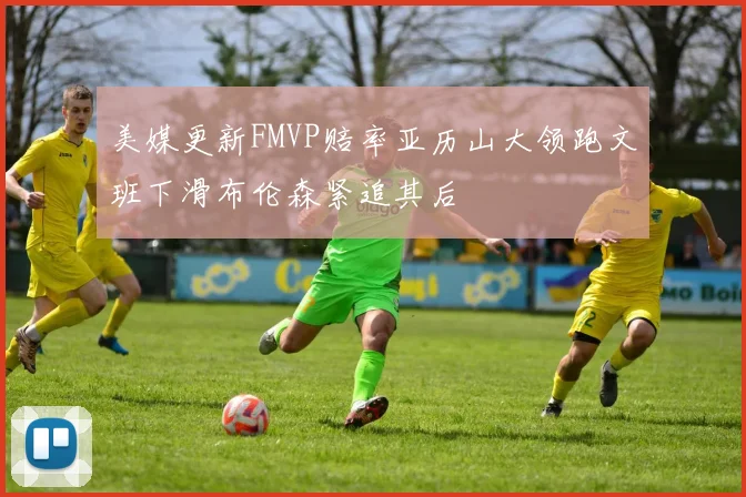 美媒更新FMVP赔率亚历山大领跑文班下滑布伦森紧追其后