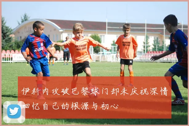 伊科内攻破巴黎球门却未庆祝深情回忆自己的根源与初心