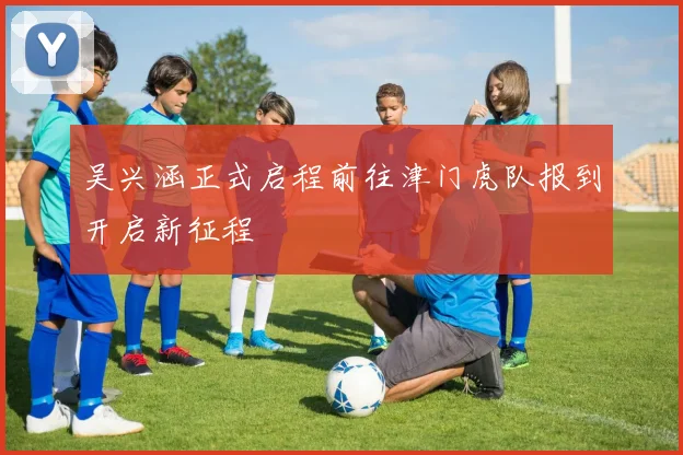 吴兴涵正式启程前往津门虎队报到开启新征程