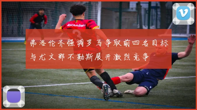弗洛伦齐强调罗马争取前四名目标与尤文那不勒斯展开激烈竞争