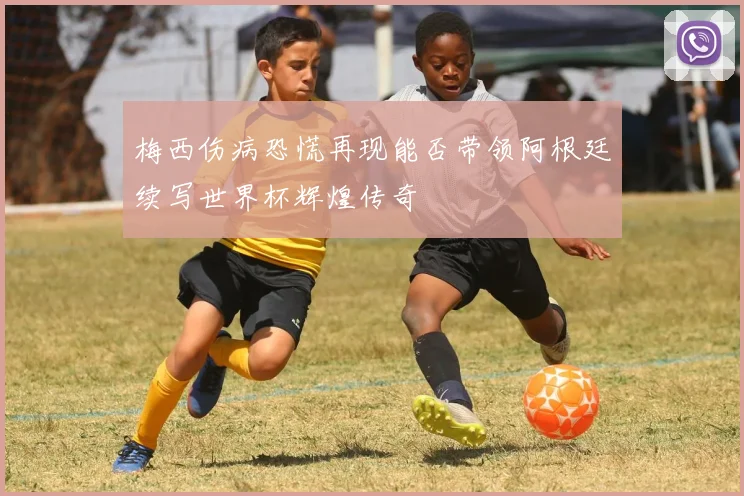 梅西伤病恐慌再现能否带领阿根廷续写世界杯辉煌传奇