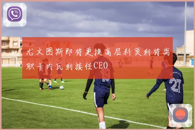 尤文图斯即将更换高层科莫利将离职卡内瓦利接任CEO