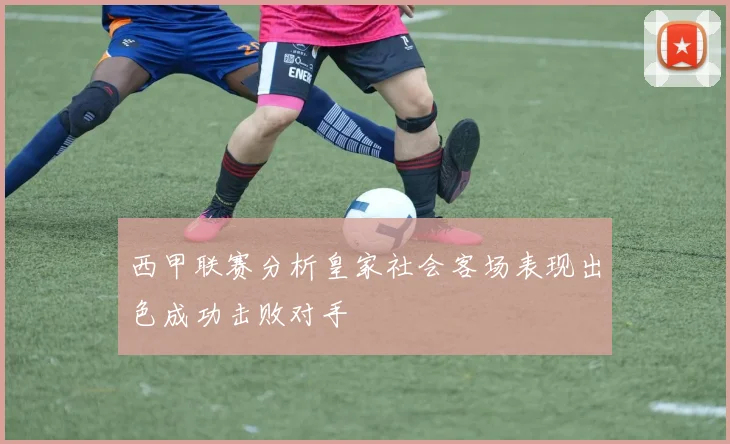 西甲联赛分析皇家社会客场表现出色成功击败对手