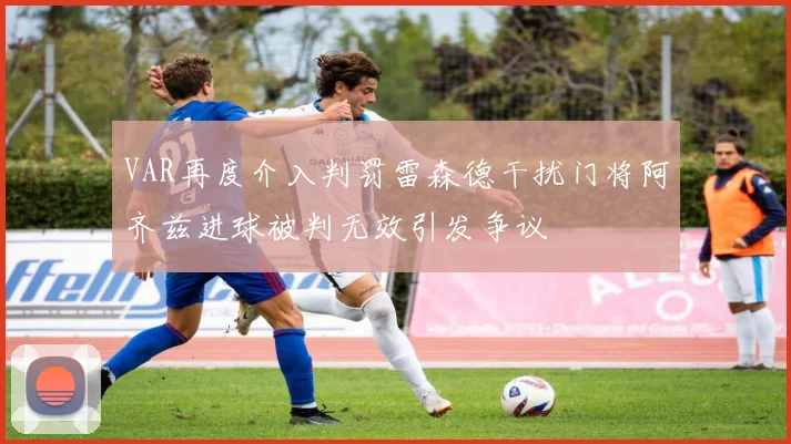 VAR再度介入判罚雷森德干扰门将阿齐兹进球被判无效引发争议