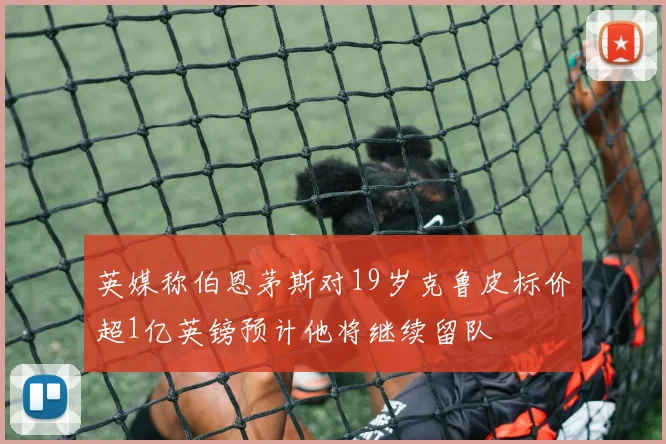 英媒称伯恩茅斯对19岁克鲁皮标价超1亿英镑预计他将继续留队
