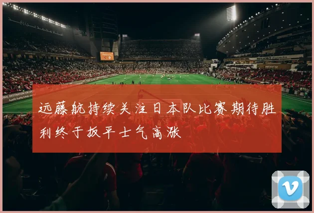 远藤航持续关注日本队比赛期待胜利终于扳平士气高涨