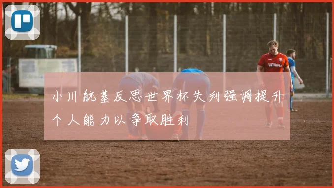 小川航基反思世界杯失利强调提升个人能力以争取胜利