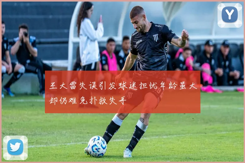 王大雷失误引发球迷担忧年龄虽大却仍难免扑救失手