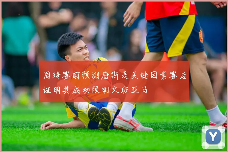 周琦赛前预测唐斯是关键因素赛后证明其成功限制文班亚马